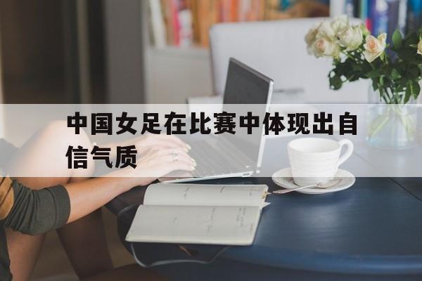 开云体育app-中国女足在比赛中体现出自信气质的是谁